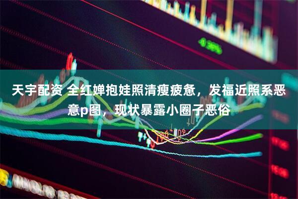 天宇配资 全红婵抱娃照清瘦疲惫，发福近照系恶意p图，现状暴露小圈子恶俗