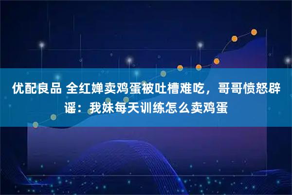 优配良品 全红婵卖鸡蛋被吐槽难吃，哥哥愤怒辟谣：我妹每天训练怎么卖鸡蛋