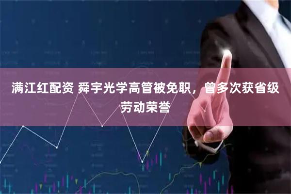 满江红配资 舜宇光学高管被免职，曾多次获省级劳动荣誉