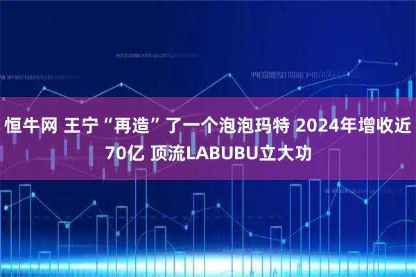 恒牛网 王宁“再造”了一个泡泡玛特 2024年增收近70亿 顶流LABUBU立大功