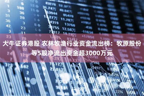 大牛证券港股 农林牧渔行业资金流出榜：牧原股份等5股净流出资金超3000万元
