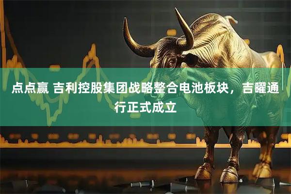 点点赢 吉利控股集团战略整合电池板块，吉曜通行正式成立