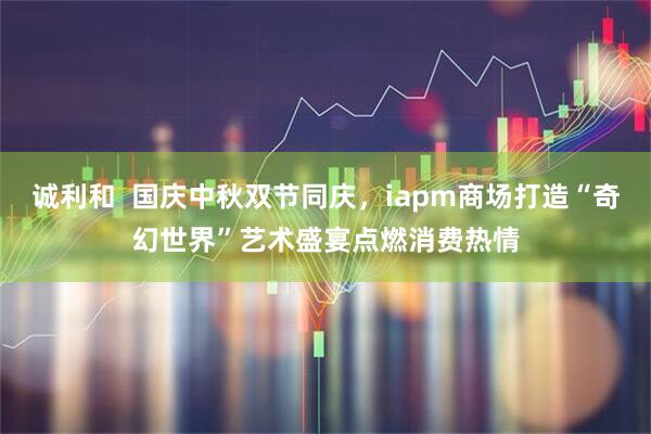 诚利和  国庆中秋双节同庆，iapm商场打造“奇幻世界”艺术盛宴点燃消费热情