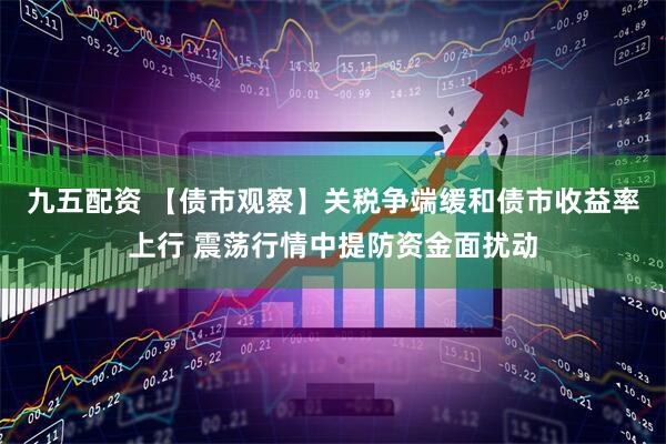 九五配资 【债市观察】关税争端缓和债市收益率上行 震荡行情中提防资金面扰动