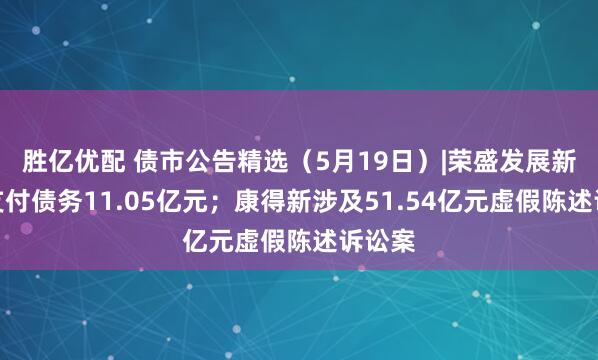 胜亿优配 债市公告精选（5月19日）|荣盛发展新增未支付债务11.05亿元；康得新涉及51.54亿元虚假陈述诉讼案