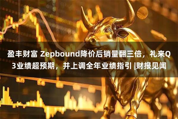 盈丰财富 Zepbound降价后销量翻三倍，礼来Q3业绩超预期，并上调全年业绩指引 |财报见闻