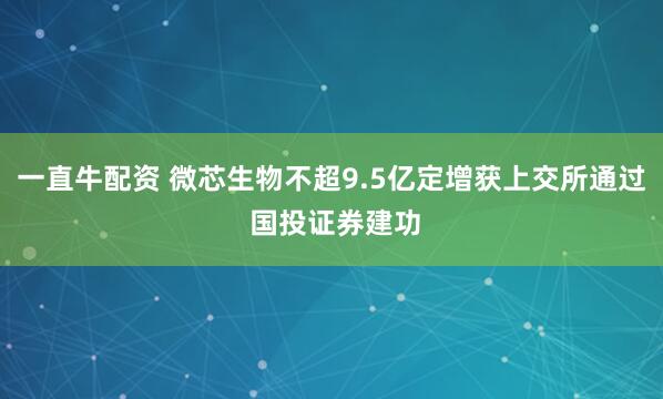 一直牛配资 微芯生物不超9.5亿定增获上交所通过 国投证券建功