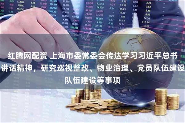 红腾网配资 上海市委常委会传达学习习近平总书记重要讲话精神，研究巡视整改、物业治理、党员队伍建设等事项