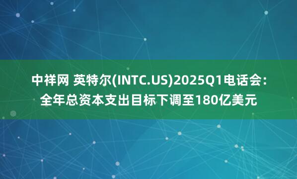 中祥网 英特尔(INTC.US)2025Q1电话会：全年总资本支出目标下调至180亿美元