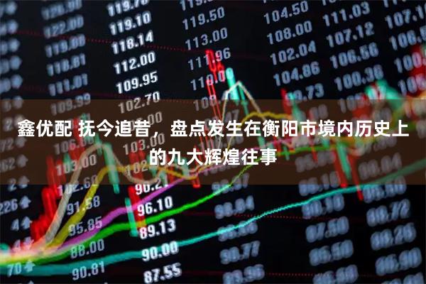 鑫优配 抚今追昔，盘点发生在衡阳市境内历史上的九大辉煌往事