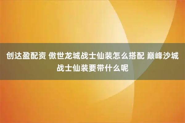创达盈配资 傲世龙城战士仙装怎么搭配 巅峰沙城战士仙装要带什么呢