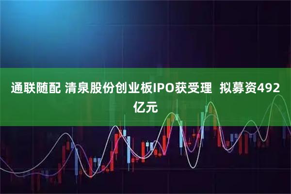 通联随配 清泉股份创业板IPO获受理  拟募资492亿元