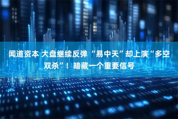 闻道资本 大盘继续反弹 “易中天”却上演“多空双杀”！暗藏一个重要信号