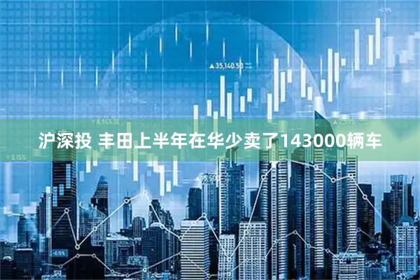 沪深投 丰田上半年在华少卖了143000辆车